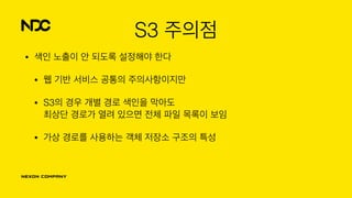 S3 주의점
• 색인 노출이 안 되도록 설정해야 한다
• 웹 기반 서비스 공통의 주의사항이지만
• S3의 경우 개별 경로 색인을 막아도 
최상단 경로가 열려 있으면 전체 파일 목록이 보임
• 가상 경로를 사용하는 객체 저장소 구조의 특성
 
