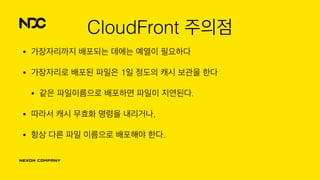 CloudFront 주의점
• 가장자리까지 배포되는 데에는 예열이 필요하다
• 가장자리로 배포된 파일은 1일 정도의 캐시 보관을 한다
• 같은 파일이름으로 배포하면 파일이 지연된다.
• 따라서 캐시 무효화 명령을 내리거나,
• 항상 다른 파일 이름으로 배포해야 한다.
 