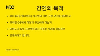 강연의 목적
• 패치 (자동 업데이트) 시스템의 기본 구성 요소를 설명하고
• 모바일 OS에서 어떻게 구성해야 하는지
• 마비노기 듀얼 프로젝트에서 적용한 사례를 바탕으로
• 공유하려고 합니다.
 