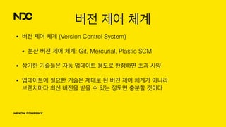버전 제어 체계
• 버전 제어 체계 (Version Control System)
• 분산 버전 제어 체계: Git, Mercurial, Plastic SCM
• 상기한 기술들은 자동 업데이트 용도로 한정하면 초과 사양
• 업데이트에 필요한 기술은 제대로 된 버전 제어 체계가 아니라 
브랜치마다 최신 버전을 받을 수 있는 정도면 충분할 것이다
 