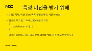 특정 버전을 받기 위해
• (파일 목록, 버전 정보) 목록이 필요하다: 색인 (index)
• 웹으로 주고 받기 위해 JSON 형식 채택 
{ 
“path/ﬁlename”:{…} 
}
• 경로는 중첩해서 쓰지 않고 전체 경로를 사용: 차분 비교/병합에 유리
 