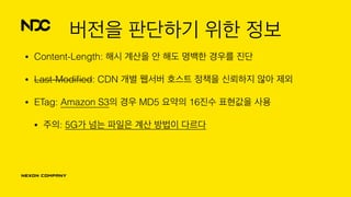 버전을 판단하기 위한 정보
• Content-Length: 해시 계산을 안 해도 명백한 경우를 진단
• Last-Modiﬁed: CDN 개별 웹서버 호스트 정책을 신뢰하지 않아 제외
• ETag: Amazon S3의 경우 MD5 요약의 16진수 표현값을 사용
• 주의: 5G가 넘는 파일은 계산 방법이 다르다
 