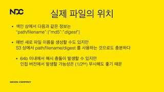 실제 파일의 위치
• 색인 상에서 다음과 같은 정보는 
“path/ﬁlename”:{”md5”:”digest”}
• 매번 새로 파일 이름을 생성할 수도 있지만 
S3 상에서 path/ﬁlename/digest 를 사용하는 것으로도 충분하다
• 64b 이내에서 해시 충돌이 발생할 수 있지만 
인접 버전에서 발생할 가능성은 (1/264) 무시해도 좋기 때문
 