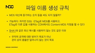 파일 이름 생성 규칙
• MD5 대신에 증가하는 숫자 등을 써도 되지 않을까?
• 가능하다: 하지만 S3는 ETag로 MD5를 사용하고, 
ETag로 다른 값을 사용하는 CDN에서도 Content-MD5 지정을 할 수 있다
• SHA1와 같은 최신 해시를 사용하지 않는 것도 같은 이유
• 무작위 공격에 대한 방어가 목표가 아닌 
관리 상의 충돌만 일어나지 않는 것이 목표
 