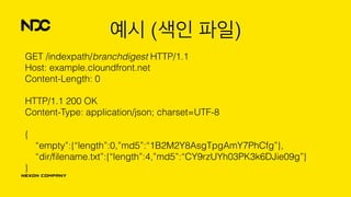 예시 (색인 파일)
GET /indexpath/branchdigest HTTP/1.1 
Host: example.cloundfront.net 
Content-Length: 0 
 
HTTP/1.1 200 OK 
Content-Type: application/json; charset=UTF-8 
 
{ 
“empty”:{“length”:0,”md5”:“1B2M2Y8AsgTpgAmY7PhCfg”}, 
“dir/ﬁlename.txt”:{“length”:4,”md5”:“CY9rzUYh03PK3k6DJie09g”} 
}
 