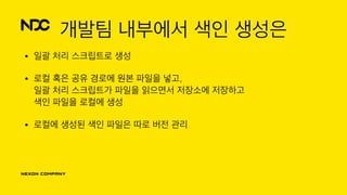 개발팀 내부에서 색인 생성은
• 일괄 처리 스크립트로 생성
• 로컬 혹은 공유 경로에 원본 파일을 넣고, 
일괄 처리 스크립트가 파일을 읽으면서 저장소에 저장하고 
색인 파일을 로컬에 생성
• 로컬에 생성된 색인 파일은 따로 버전 관리
 