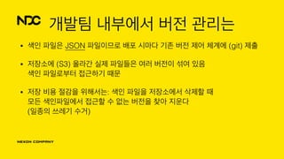 개발팀 내부에서 버전 관리는
• 색인 파일은 JSON 파일이므로 배포 시마다 기존 버전 제어 체계에 (git) 제출
• 저장소에 (S3) 올라간 실제 파일들은 여러 버전이 섞여 있음 
색인 파일로부터 접근하기 때문
• 저장 비용 절감을 위해서는: 색인 파일을 저장소에서 삭제할 때 
모든 색인파일에서 접근할 수 없는 버전을 찾아 지운다 
(일종의 쓰레기 수거)
 