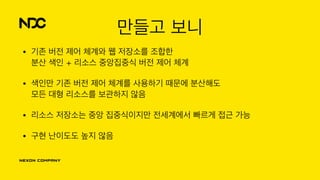 만들고 보니
• 기존 버전 제어 체계와 웹 저장소를 조합한 
분산 색인 + 리소스 중앙집중식 버전 제어 체계
• 색인만 기존 버전 제어 체계를 사용하기 때문에 분산해도 
모든 대형 리소스를 보관하지 않음
• 리소스 저장소는 중앙 집중식이지만 전세계에서 빠르게 접근 가능
• 구현 난이도도 높지 않음
 
