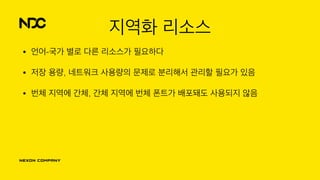 지역화 리소스
• 언어-국가 별로 다른 리소스가 필요하다
• 저장 용량, 네트워크 사용량의 문제로 분리해서 관리할 필요가 있음
• 번체 지역에 간체, 간체 지역에 번체 폰트가 배포돼도 사용되지 않음
 
