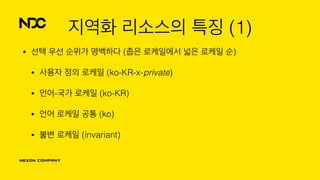 지역화 리소스의 특징 (1)
• 선택 우선 순위가 명백하다 (좁은 로케일에서 넓은 로케일 순)
• 사용자 정의 로케일 (ko-KR-x-private)
• 언어-국가 로케일 (ko-KR)
• 언어 로케일 공통 (ko)
• 불변 로케일 (invariant)
 