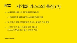 지역화 리소스의 특징 (2)
• 사용자에 의해 쓰기가 발생하지 않는다
• 업데이트할 때를 빼고는 사실상 읽기 전용
• 잘 분류된 경우 로케일별로 겹치는 파일은 거의 없다
• ∴ 모두 받고 우선 순위에 따라 읽는다 
저장소가 여러 개가 있는 것처럼 처리
 