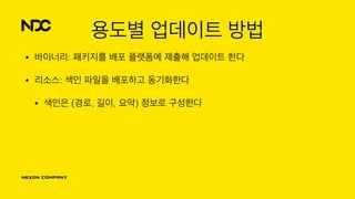 용도별 업데이트 방법
• 바이너리: 패키지를 배포 플랫폼에 제출해 업데이트 한다
• 리소스: 색인 파일을 배포하고 동기화한다
• 색인은 (경로, 길이, 요약) 정보로 구성한다
 