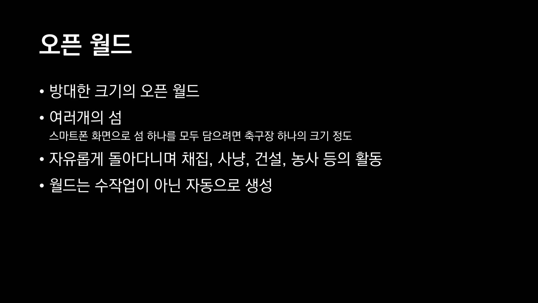 오픈 월드
• 방대한 크기의 오픈 월드
• 여러개의 섬 
스마트폰 화면으로 섬 하나를 모두 담으려면 축구장 하나의 크기 정도
• 자유롭게 돌아다니며 채집, 사냥, 건설, 농사 등의 활동
• 월드는 수작업이 아닌 자동으로 생성
 