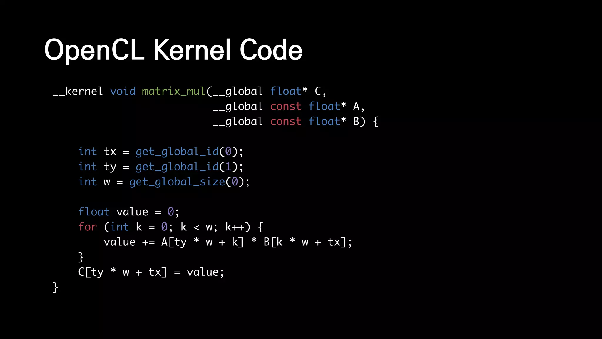 OpenCL Kernel Code
__kernel void matrix_mul(__global float* C,
__global const float* A,
__global const float* B) {
int tx = get_global_id(0);
int ty = get_global_id(1);
int w = get_global_size(0);
float value = 0;
for (int k = 0; k < w; k++) {
value += A[ty * w + k] * B[k * w + tx];
}
C[ty * w + tx] = value;
}
 