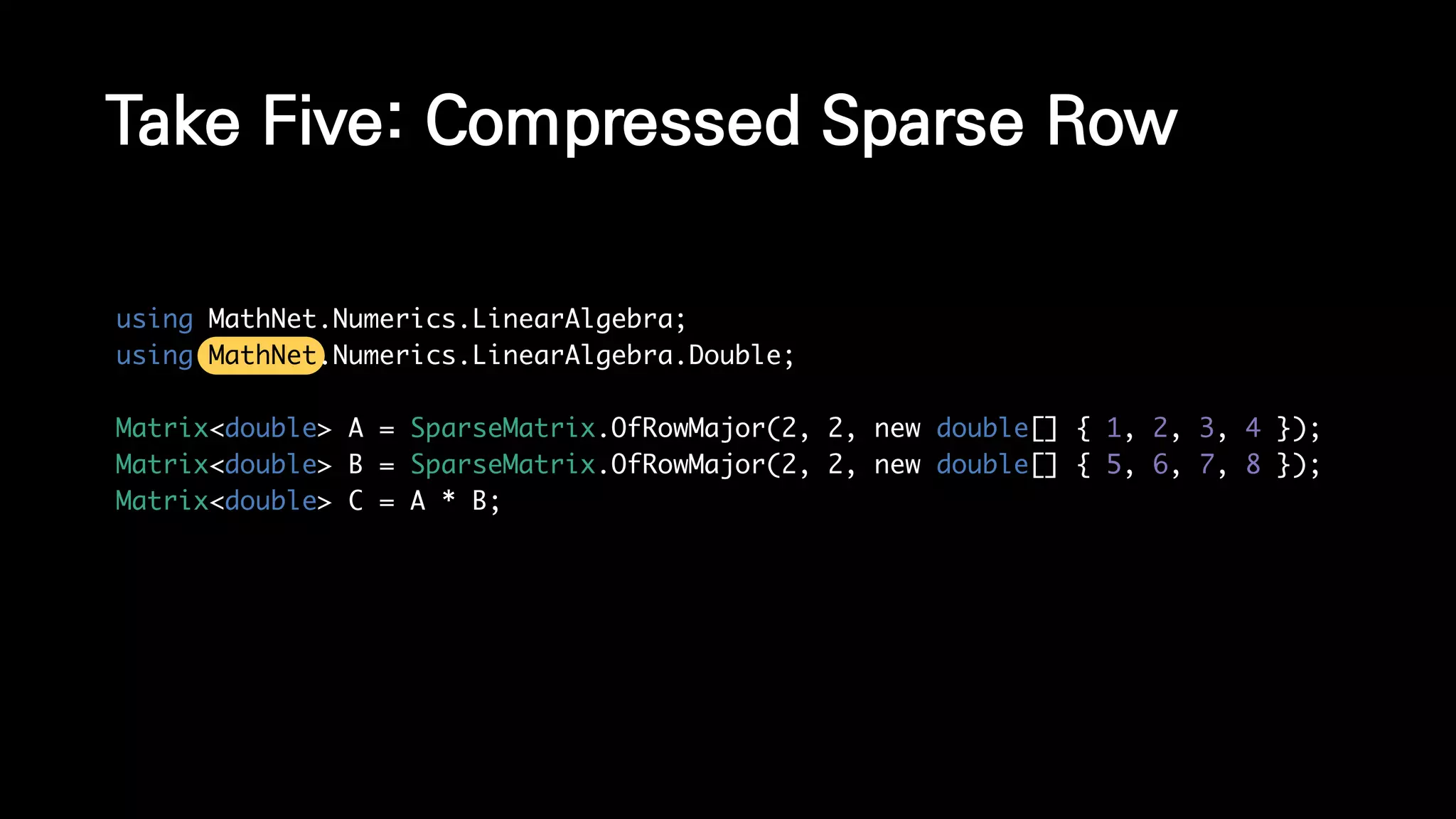 Take Five: Compressed Sparse Row
using MathNet.Numerics.LinearAlgebra;
using MathNet.Numerics.LinearAlgebra.Double;
Matrix<double> A = SparseMatrix.OfRowMajor(2, 2, new double[] { 1, 2, 3, 4 });
Matrix<double> B = SparseMatrix.OfRowMajor(2, 2, new double[] { 5, 6, 7, 8 });
Matrix<double> C = A * B;
 