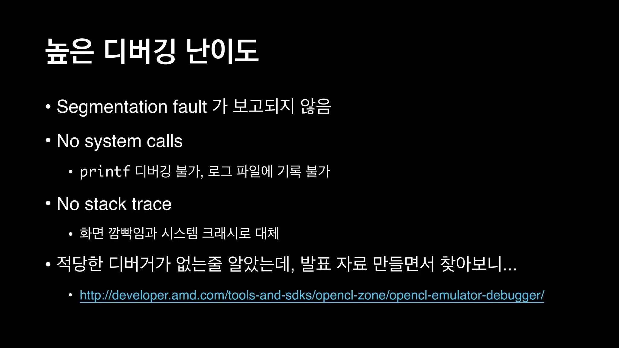 높은 디버깅 난이도
• Segmentation fault 가 보고되지 않음
• No system calls
• printf 디버깅 불가, 로그 파일에 기록 불가
• No stack trace
• 화면 깜빡임과 시스템 크래시로 대체
• 적당한 디버거가 없는줄 알았는데, 발표 자료 만들면서 찾아보니...
• http://developer.amd.com/tools-and-sdks/opencl-zone/opencl-emulator-debugger/
 