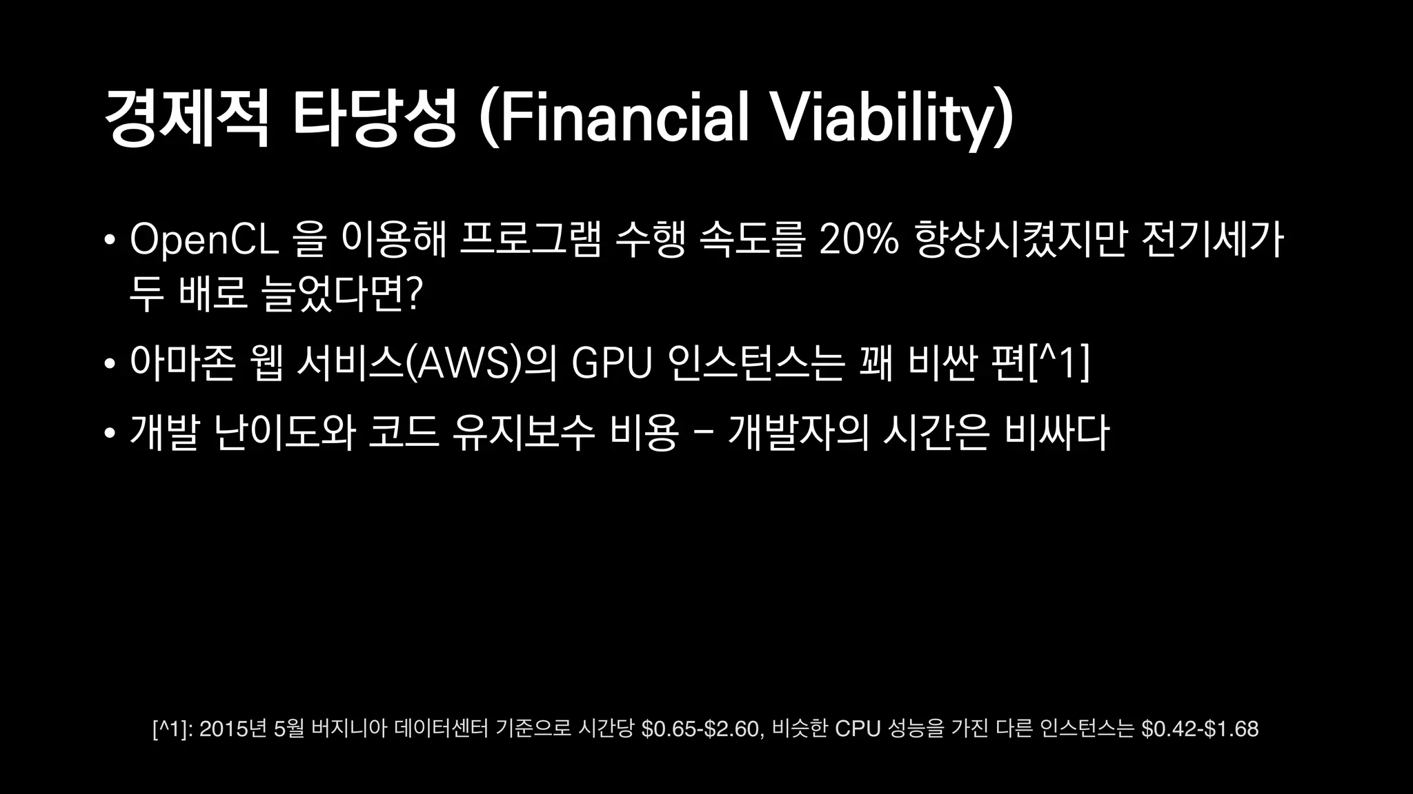 경제적 타당성 (Financial Viability)
• OpenCL 을 이용해 프로그램 수행 속도를 20% 향상시켰지만 전기세가
두 배로 늘었다면?
• 아마존 웹 서비스(AWS)의 GPU 인스턴스는 꽤 비싼 편[^1]
• 개발 난이도와 코드 유지보수 비용 - 개발자의 시간은 비싸다
[^1]: 2015년 5월 버지니아 데이터센터 기준으로 시간당 $0.65-$2.60, 비슷한 CPU 성능을 가진 다른 인스턴스는 $0.42-$1.68
 