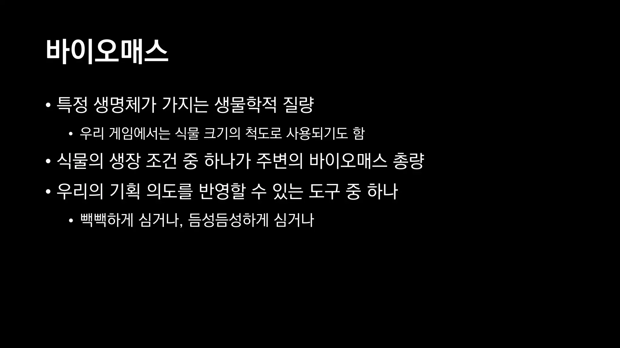 바이오매스
• 특정 생명체가 가지는 생물학적 질량
• 우리 게임에서는 식물 크기의 척도로 사용되기도 함
• 식물의 생장 조건 중 하나가 주변의 바이오매스 총량
• 우리의 기획 의도를 반영할 수 있는 도구 중 하나
• 빽빽하게 심거나, 듬성듬성하게 심거나
 