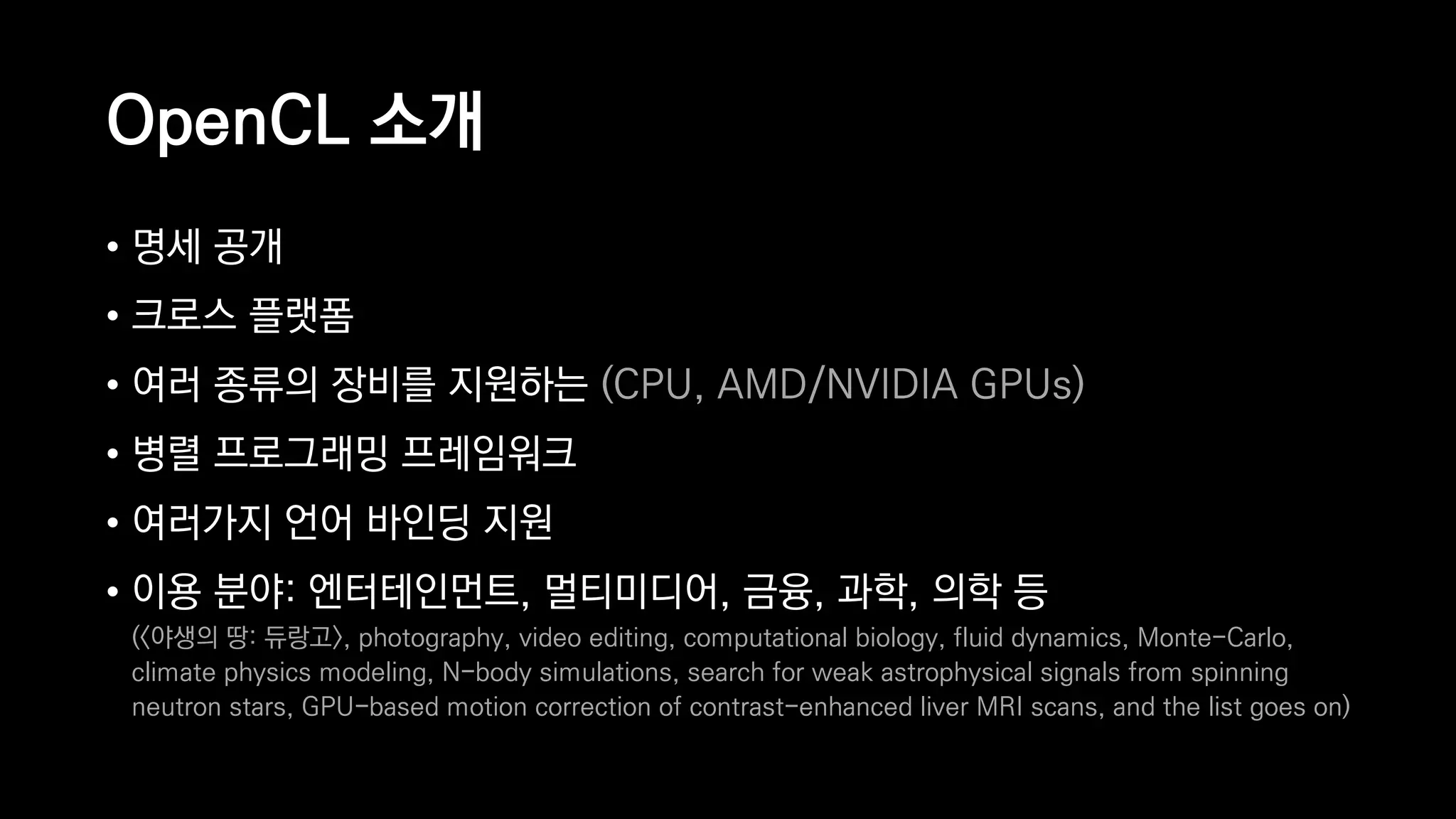 OpenCL 소개
• 명세 공개
• 크로스 플랫폼
• 여러 종류의 장비를 지원하는 (CPU, AMD/NVIDIA GPUs)
• 병렬 프로그래밍 프레임워크
• 여러가지 언어 바인딩 지원
• 이용 분야: 엔터테인먼트, 멀티미디어, 금융, 과학, 의학 등 
(<야생의 땅: 듀랑고>, photography, video editing, computational biology, fluid dynamics, Monte-Carlo,
climate physics modeling, N-body simulations, search for weak astrophysical signals from spinning
neutron stars, GPU-based motion correction of contrast-enhanced liver MRI scans, and the list goes on)
 