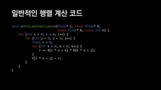 일반적인 행렬 계산 코드
void matrix_multiplication(float* C, const float* A,
const float* B, const int n) {
for (int i = 0; i < n; i++) {
for (int j = 0; j < n; j++) {
float r = 0;
for (int k = 0; k < n; k++) {
r += A[i * n + k] * B[k * n + j];
}
C[i * n + j] = r;
}
}
}
 