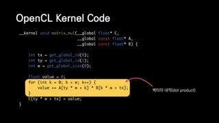 __kernel void matrix_mul(__global float* C,
__global const float* A,
__global const float* B) {
int tx = get_global_id(0);
int ty = get_global_id(1);
int w = get_global_size(0);
float value = 0;
for (int k = 0; k < w; k++) {
value += A[ty * w + k] * B[k * w + tx];
}
C[ty * w + tx] = value;
}
OpenCL Kernel Code
벡터의 내적(dot product)
 