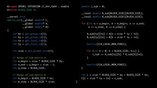 #pragma OPENCL EXTENSION cl_khr_fp64 : enable
#define BLOCK_SIZE 32
__kernel void
matrix_mul(__global double* C,
__global double* A,
__global double* B)
{
int bx = get_group_id(0);
int by = get_group_id(1);
int tx = get_local_id(0);
int ty = get_local_id(1);
int size = get_global_size(0);
// Range of sub-matrix A
int a_begin = size * BLOCK_SIZE * by;
int a_end = a_begin + size - 1;
int a_step = BLOCK_SIZE;
// Range of sub-matrix B
int b_begin = BLOCK_SIZE * bx;
int b_step = BLOCK_SIZE * size;
double c_sub = 0;
__local double A_sub[BLOCK_SIZE][BLOCK_SIZE];
__local double B_sub[BLOCK_SIZE][BLOCK_SIZE];
for (int a = a_begin, b = b_begin; a <= a_end;
a += a_step, b += b_step) {
A_sub[ty][tx] = A[a + size * ty + tx];
B_sub[ty][tx] = B[b + size * ty + tx];
barrier(CLK_LOCAL_MEM_FENCE);
for (int k = 0; k < BLOCK_SIZE; k++) {
c_sub += A_sub[ty][k] * B_sub[k][tx];
}
barrier(CLK_LOCAL_MEM_FENCE);
}
int c = size * BLOCK_SIZE * by + BLOCK_SIZE * bx;
C[c + size * ty + tx] = c_sub;
}
 
