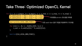 for (int a = a_begin, b = b_begin; a <= a_end; a += a_step, b += b_step) {
A_sub[ty][tx] = A[a + size * ty + tx];
B_sub[ty][tx] = B[b + size * ty + tx];
barrier(CLK_LOCAL_MEM_FENCE);
for (int k = 0; k < BLOCK_SIZE; k++) {
c_sub += A_sub[ty][k] * B_sub[k][tx];
}
barrier(CLK_LOCAL_MEM_FENCE);
}
Take Three: Optimized OpenCL Kernel
86
부분행렬submatrix 원소들을 채워줌
다른 work-item 들이 작업을 마칠때까지 기다려줌
 