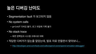 높은 디버깅 난이도
• Segmentation fault 가 보고되지 않음
• No system calls
• printf 디버깅 불가, 로그 파일에 기록 불가
• No stack trace
• 화면 깜빡임과 시스템 크래시로 대체
• 적당한 디버거가 없는줄 알았는데, 발표 자료 만들면서 찾아보니...
• http://developer.amd.com/tools-and-sdks/opencl-zone/opencl-emulator-debugger/
 