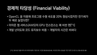 경제적 타당성 (Financial Viability)
• OpenCL 을 이용해 프로그램 수행 속도를 20% 향상시켰지만 전기세가
두 배로 늘었다면?
• 아마존 웹 서비스(AWS)의 GPU 인스턴스는 꽤 비싼 편[^1]
• 개발 난이도와 코드 유지보수 비용 - 개발자의 시간은 비싸다
[^1]: 2015년 5월 버지니아 데이터센터 기준으로 시간당 $0.65-$2.60, 비슷한 CPU 성능을 가진 다른 인스턴스는 $0.42-$1.68
 
