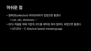아쉬운 점
• 컬렉션(collection) 라이브러리가 있었으면 좋겠다
• List, set, dictionary …
• GPU 이용을 위해 기존의 코드를 재작성 하지 않아도 되었으면 좋겠다
• hiCUDA - C directive based metalanguage
 