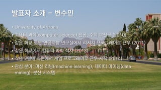 발표자 소개 - 변수민
• University of Arizona
• 컴퓨터 과학(computer science) 전공, 수학 부전공 (2010)
• 같은 학교 로봇 인공지능 연구실에서 리서치 프로그래머로 근무 (2011)
• 같은 학교에서 컴퓨터 과학 석사 (2013)
• 작년 7월에 넥슨에서 게임 프로그래머로 근무 시작 (2014)
• 관심 분야: 머신 러닝(machine learning), 데이터 마이닝(data
mining), 분산 시스템
 