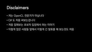 Disclaimers
• 저는 OpenCL 전문가가 아닙니다
• C# 도 처음 써보는겁니다
• 처음 접해보는 초보자 입장에서 하는 이야기
• 이렇게 많은 사람들 앞에서 이렇게 긴 발표를 해 보는것도 처음
 