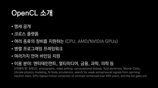 OpenCL 소개
• 명세 공개
• 크로스 플랫폼
• 여러 종류의 장비를 지원하는 (CPU, AMD/NVIDIA GPUs)
• 병렬 프로그래밍 프레임워크
• 여러가지 언어 바인딩 지원
• 이용 분야: 엔터테인먼트, 멀티미디어, 금융, 과학, 의학 등 
(<야생의 땅: 듀랑고>, photography, video editing, computational biology, fluid dynamics, Monte-Carlo,
climate physics modeling, N-body simulations, search for weak astrophysical signals from spinning
neutron stars, GPU-based motion correction of contrast-enhanced liver MRI scans, and the list goes on)
 