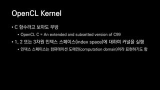 OpenCL Kernel
• C 함수라고 보아도 무방
• OpenCL C = An extended and subsetted version of C99
• 1, 2 또는 3차원 인덱스 스페이스(index space)에 대하여 커널을 실행
• 인덱스 스페이스는 컴퓨테이션 도메인(computation domain)이라 표현하기도 함
 