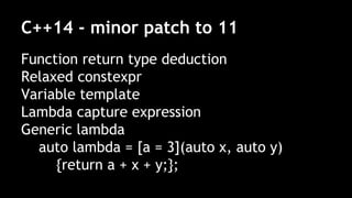 C++14 - minor patch to 11
Function return type deduction
Relaxed constexpr
Variable template
Lambda capture expression
Generic lambda
auto lambda = [a = 3](auto x, auto y)
{return a + x + y;};
 