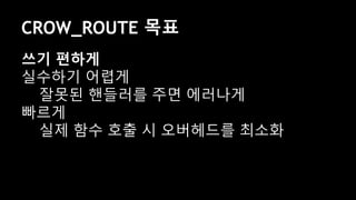 CROW_ROUTE 목표
쓰기 편하게
실수하기 어렵게
잘못된 핸들러를 주면 에러나게
빠르게
실제 함수 호출 시 오버헤드를 최소화
 