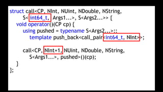 struct call<CP, NInt, NUint, NDouble, NString,
S< int64_t, Args1...>, S<Args2...>> {
void operator()(CP cp) {
using pushed = typename S<Args2...>::
template push_back<call_pair<int64_t, NInt>>;
call<CP, NInt+1, NUint, NDouble, NString,
S<Args1...>, pushed>()(cp);
}
};
 