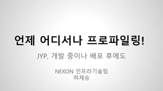 언제 어디서나 프로파일링!
JYP, 개발 중이나 배포 후에도
NEXON 인프라기술팀
하재승
 