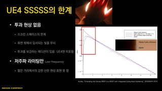 • 투과 현상 없음
 스크린 스페이스의 한계
 화면 밖에서 입사되는 빛을 무시
 투과를 보강하는 에디션이 있음: UE4엔 미포함
• 저주파 라이팅만 Low-frequency
 짧은 거리에서의 강한 산란 현상 표현 못 함
UE4 SSSSS의 한계
Burley, “Extending the Disney BRDF to a BSDF with Integrated Subsurface Scattering”, SIGGRAPH 2015
 