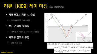• 카메라에서 광선 Ray 출발
 표면에서 굴절 (방출 방향)
• 전진 거리를 샘플링
 콰지 몬테 카를로 Quasi Monte Carlo 샘플링
• 섀도우 맵으로 투영
 산란 거리 근사
리뷰: [Ki09] 레이 마칭 Ray Marching
 
   
      
     
   
    
 
 





2 0
2
11
,, iiiiit
xs
oi
xs
otos
A π xiiiiiooiiooo
ωdsdω,xLωFeω,ωpeωFx
dAdωωnω,xLω,;xω,xSω,xL
itioto
i


     
   
   


N
i
M
j
iit
xs
oi
xs
otos ω,xEeω,ωpeωFx itioto
0 0
,,   
  tos log
 