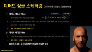 1) 디퍼드 섀도우 패스:
 콰지 몬테 카를로 레이 마칭 방식은 변화 없음
 단, 모든 샘플링 단계에서 이래디언스와 노멀이 같다고 가정 -> 이미 준비된 섀도우 맵 한 장만 필요 (추가 없음!)
 고정 산란 계수 사용: G 버퍼 제한과 성능 때문
 출력: 단일 채널 싱글 스캐터링 전달량 transfer
2) 디퍼드 라이팅 패스:
 디퍼드 섀도우 버퍼에 저장된 SS 전달량(스칼라) * SSS 컬러 * 양방향 프레넬 투과 * HG 위상 함수 Phase Function
 출력: 디퓨즈 + 스페큘러 + 싱글 스케터링
• 물리적으로는 부정확하지만 보기엔 괜찮은 결과
디퍼드 싱글 스케터링 Deferred Single Scattering
       
  


N
i
M
j
ss
iitoiots
toi
eω,xEω,ωpωF
0 0
,, 


2) 라이팅 패스 1) 섀도우 패스
 