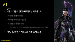 • 넥슨의 미공개 신작 프로젝트 / 새로운 IP
 아직 개발 중 (출시일 미정)
 게임 개발 베테랑들로 구성된 팀
 타겟 플랫폼: 하이엔드급 PC
- 풀옵 60 FPS 기준 / 보급된 평균 사양에서도 괜찮은 품질로 원만하게 동작하게 할 계획
• NDC 2016에서 처음으로 개발 소식 공개
A1
 
