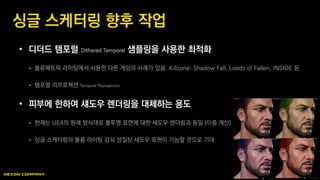 • 디더드 템포럴 Dithered Temporal 샘플링을 사용한 최적화
 볼류메트릭 라이팅에서 사용한 다른 게임의 사례가 있음: Killzone: Shadow Fall, Loads of Fallen, INSIDE 등
 템포럴 리프로젝션 Temporal Reprojection
• 피부에 한하여 섀도우 렌더링을 대체하는 용도
 현재는 UE4의 원래 방식대로 불투명 표면에 대한 섀도우 렌더링과 동일 (이중 계산)
 싱글 스케터링의 볼륨 라이팅 감쇠 성질상 섀도우 표현이 가능할 것으로 기대
싱글 스케터링 향후 작업
 