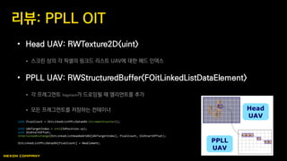 • Head UAV: RWTexture2D<uint>
 스크린 상의 각 픽셀의 링크드 리스트 UAV에 대한 헤드 인덱스
• PPLL UAV: RWStructuredBuffer<FOitLinkedListDataElement>
 각 프레그먼트 fragment가 드로잉될 때 엘리먼트를 추가
 모든 프레그먼트를 저장하는 컨테이너
리뷰: PPLL OIT
uint PixelCount = OitLinkedListPPLLDataUAV.IncrementCounter();
int2 UAVTargetIndex = int2(SVPosition.xy);
uint OldStartOffset;
InterlockedExchange(OitLinkedListHeadAddrUAV[UAVTargetIndex], PixelCount, OldStartOffset);
OitLinkedListPPLLDataUAV[PixelCount] = NewElement;
 
