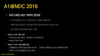 • 프로그래밍 세션: 캐릭터 렌더링
 아직 개발 중인 리소스와 구현을 포함 / 기술적인 내용을 다룸
 캐릭터 중심으로 발표 / 실제 월드와 월드 렌더링에 사용된 기술은 미공개
 모든 내용은 개발 과정에서 바뀔 수 있음
A1@NDC 2016
• 04/27 15:20 아트 세션:
“도전! AAA 게임 비주얼 – 프로젝트 A1의 게임 아트”
박성섭 / 아트 디렉터
• 04/27 17:05 프로그래밍 세션:
“구형맵에서는 어떻게 길을 찾아야 하나요? – 기초부터 이해하는 Recast 내비게이션 메시”
하지훈 / 시니어 게임플레이 프로그래머
 