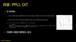 • K-Buffer
 Z 기준 앞에서부터 K번째까지의 프레그먼트들만 정렬된 순서로 매뉴얼 알파 블렌딩
 나머지 뒷 쪽 프레그먼트들은 정렬되지 않은 순서로 매뉴얼 알파 블렌딩
• 자세한 사항은 레퍼런스 참고
리뷰: PPLL OIT
float4 BlendTransparency(float4 FragmentColor, float4 FinalColor)
{
float4 OutColor;
OutColor.xyz = mad(-FinalColor.xyz, FragmentColor.w, FinalColor.xyz) + FragmentColor.xyz * FragmentColor.w;
OutColor.w = mad(-FinalColor.w, FragmentColor.w, FinalColor.w);
return OutColor;
}
 
