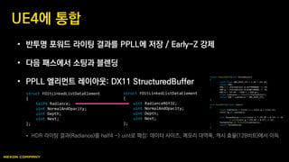 • 반투명 포워드 라이팅 결과를 PPLL에 저장 / Early-Z 강제
• 다음 패스에서 소팅과 블렌딩
• PPLL 엘리먼트 레이아웃: DX11 StructuredBuffer
 HDR 라이팅 결과(Radiance)를 half4 -> uint로 패킹: 데이터 사이즈, 메모리 대역폭, 캐시 효율(128비트)에서 이득
UE4에 통합
struct FOitLinkedListDataElement
{
half4 Radiance;
uint NormalAndOpacity;
uint Depth;
uint Next;
};
struct FOitLinkedListDataElement
{
uint RadianceRGY32;
uint NormalAndOpacity;
uint Depth;
uint Next;
};
float3 UnpackRGY32(uint PackedColor)
{
const float ONE_OVER_255 = 1.0f / 255.0f;
float3 RGB;
RGB.r = (PackedColor & 0xff000000) >> 24;
RGB.g = (PackedColor & 0x00ff0000) >> 16;
RGB.b = 255.0f - (RGB.r + RGB.g);
float Luminance = f16tof32(PackedColor);
return RGB * Luminance * ONE_OVER_255;
}
uint PackRGY32(float3 Color)
{
float Luminance = (Color.r + Color.g + Color.b);
Color.rg /= Luminance;
uint PackedValue = uint(Color.r * 255.0f + 0.5f) << 24
| uint(Color.g * 255.0f + 0.5f) << 16;
PackedValue |= f32tof16(Luminance);
return PackedValue;
}
 