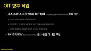 • 래스터라이즈 순서 예측을 통한 UOT Unordered Opacity Thresholding 효율 개선
 인덱스 버퍼 순서와 로케일리티 locality?
 메시 분할? - 드로우 콜보다 픽셀 오버 드로우가 더 문제이기 때문
 하지만 애니메이션에 따라 순서가 뒤바뀌는 경우가 있음
• DX12의 ROV Raster Ordered View를 사용한 더 나은 구현
OIT 향후 작업
 