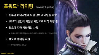 • 반투명 머티리얼에 픽셀 단위 라이팅을 위함
• UE4의 실험적 기능을 기반으로 아직 개량 중
• 필요에 따라 제한적인 사용
 현재는 머리카락 전용이나 유리/플라스틱 류에 추가 가능성 있음
• 섀도우 렌더링 지원
 반투명 디퍼드 섀도우
포워드+ 라이팅 Forward+ Lighting
 