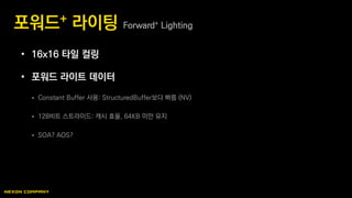 • 16x16 타일 컬링
• 포워드 라이트 데이터
 Constant Buffer 사용: StructuredBuffer보다 빠름 (NV)
 128비트 스트라이드: 캐시 효율, 64KB 미만 유지
 SOA? AOS?
포워드+ 라이팅 Forward+ Lighting
 